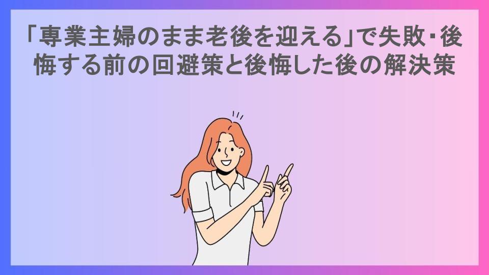 「専業主婦のまま老後を迎える」で失敗・後悔する前の回避策と後悔した後の解決策